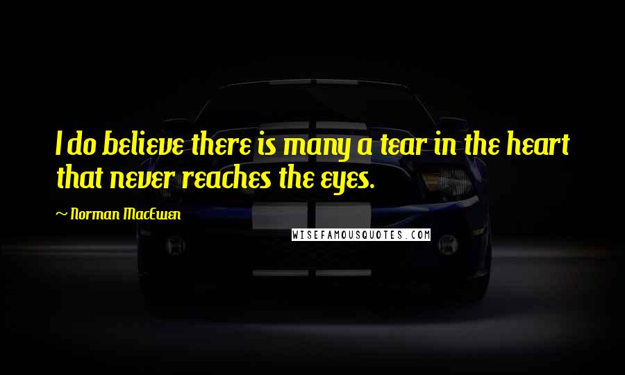 Norman MacEwen Quotes: I do believe there is many a tear in the heart that never reaches the eyes.