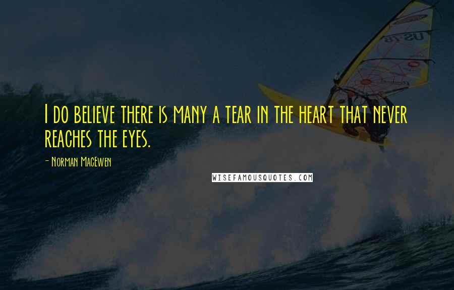 Norman MacEwen Quotes: I do believe there is many a tear in the heart that never reaches the eyes.