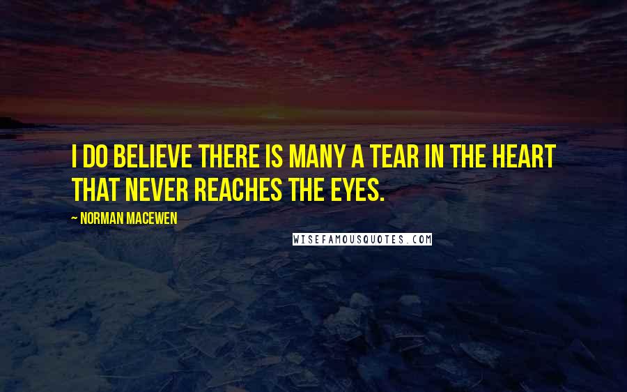 Norman MacEwen Quotes: I do believe there is many a tear in the heart that never reaches the eyes.