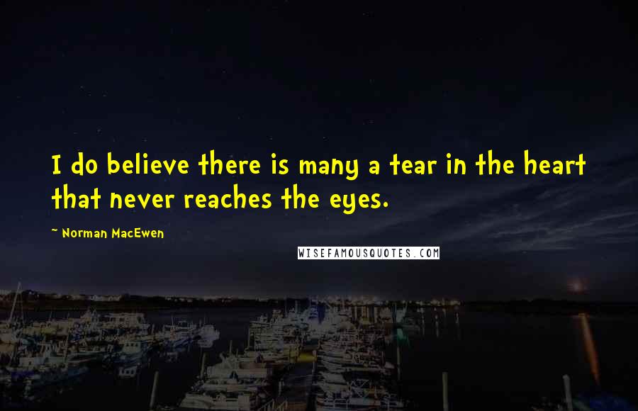 Norman MacEwen Quotes: I do believe there is many a tear in the heart that never reaches the eyes.