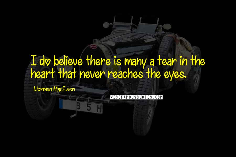 Norman MacEwen Quotes: I do believe there is many a tear in the heart that never reaches the eyes.
