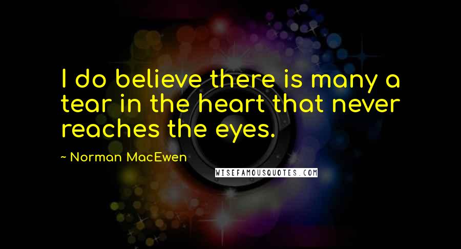 Norman MacEwen Quotes: I do believe there is many a tear in the heart that never reaches the eyes.