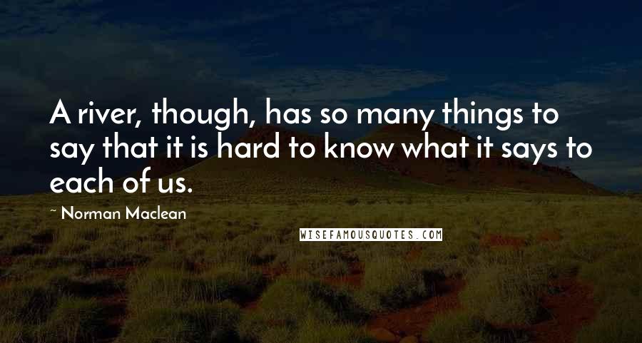 Norman Maclean Quotes: A river, though, has so many things to say that it is hard to know what it says to each of us.