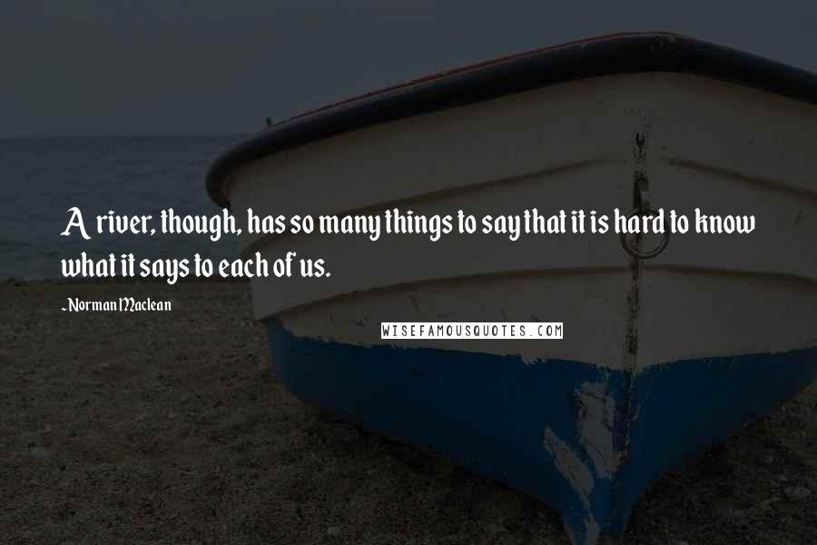 Norman Maclean Quotes: A river, though, has so many things to say that it is hard to know what it says to each of us.