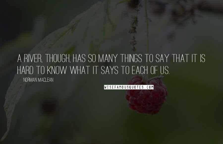 Norman Maclean Quotes: A river, though, has so many things to say that it is hard to know what it says to each of us.