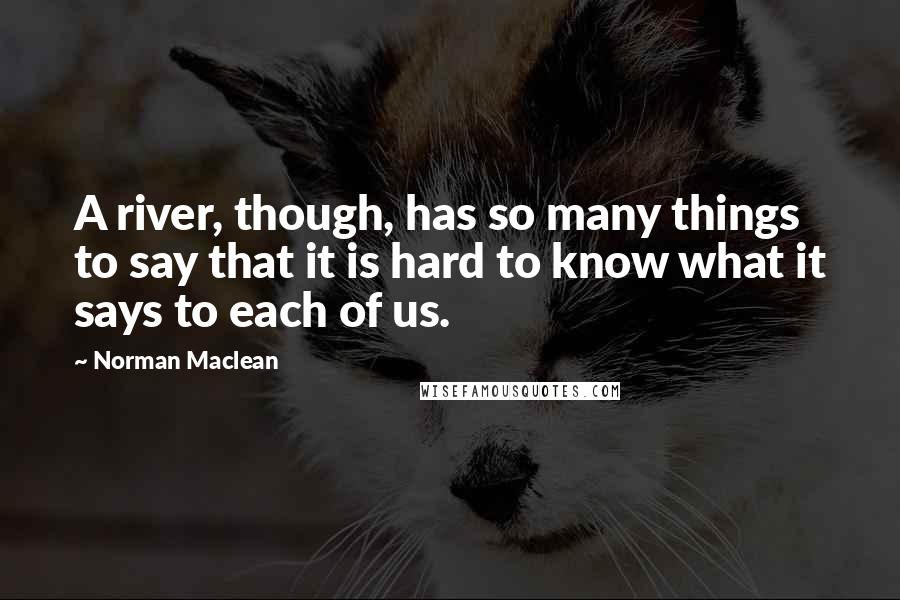 Norman Maclean Quotes: A river, though, has so many things to say that it is hard to know what it says to each of us.