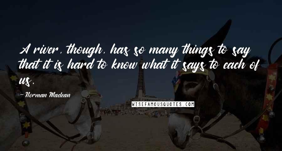 Norman Maclean Quotes: A river, though, has so many things to say that it is hard to know what it says to each of us.