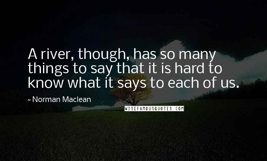 Norman Maclean Quotes: A river, though, has so many things to say that it is hard to know what it says to each of us.