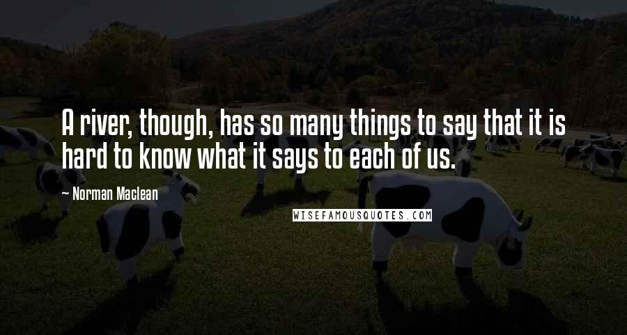 Norman Maclean Quotes: A river, though, has so many things to say that it is hard to know what it says to each of us.