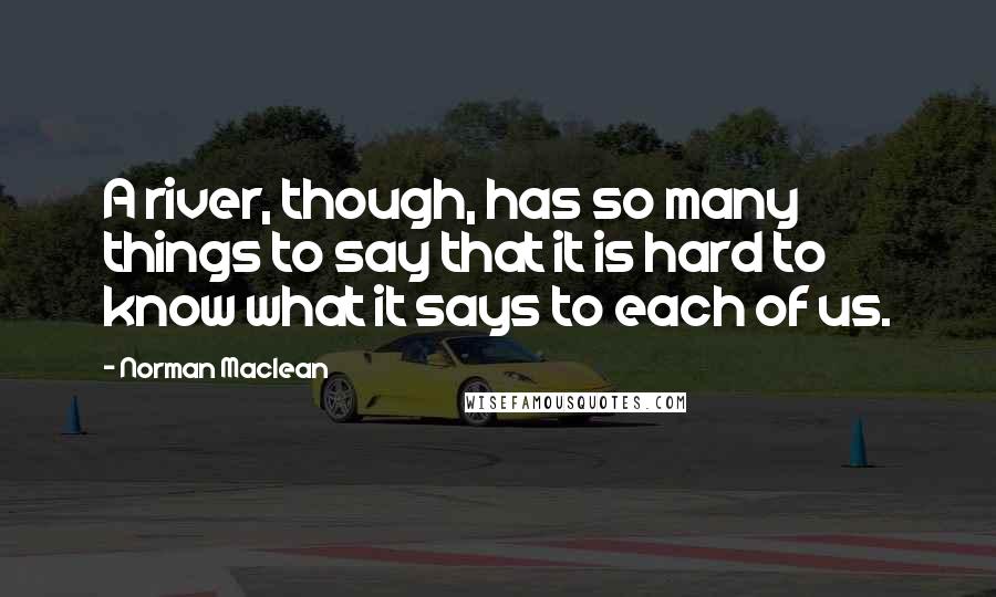 Norman Maclean Quotes: A river, though, has so many things to say that it is hard to know what it says to each of us.