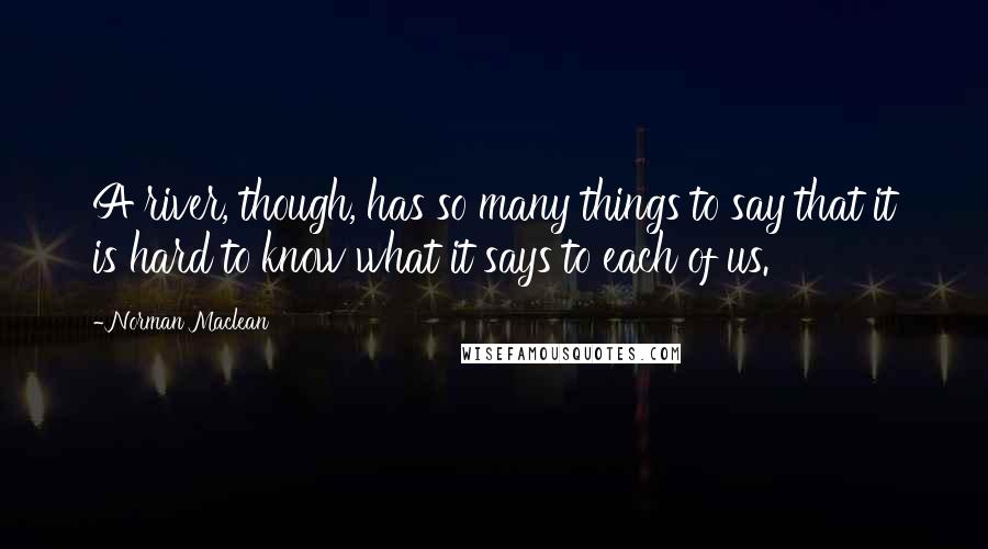 Norman Maclean Quotes: A river, though, has so many things to say that it is hard to know what it says to each of us.