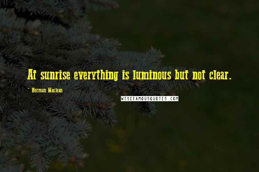 Norman Maclean Quotes: At sunrise everything is luminous but not clear.