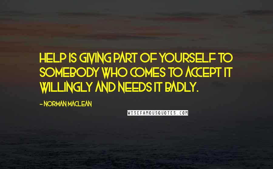 Norman Maclean Quotes: Help is giving part of yourself to somebody who comes to accept it willingly and needs it badly.
