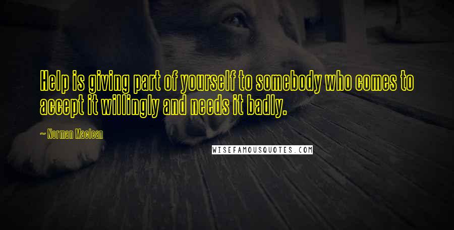 Norman Maclean Quotes: Help is giving part of yourself to somebody who comes to accept it willingly and needs it badly.