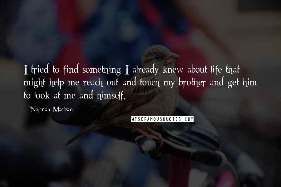 Norman Maclean Quotes: I tried to find something I already knew about life that might help me reach out and touch my brother and get him to look at me and himself.