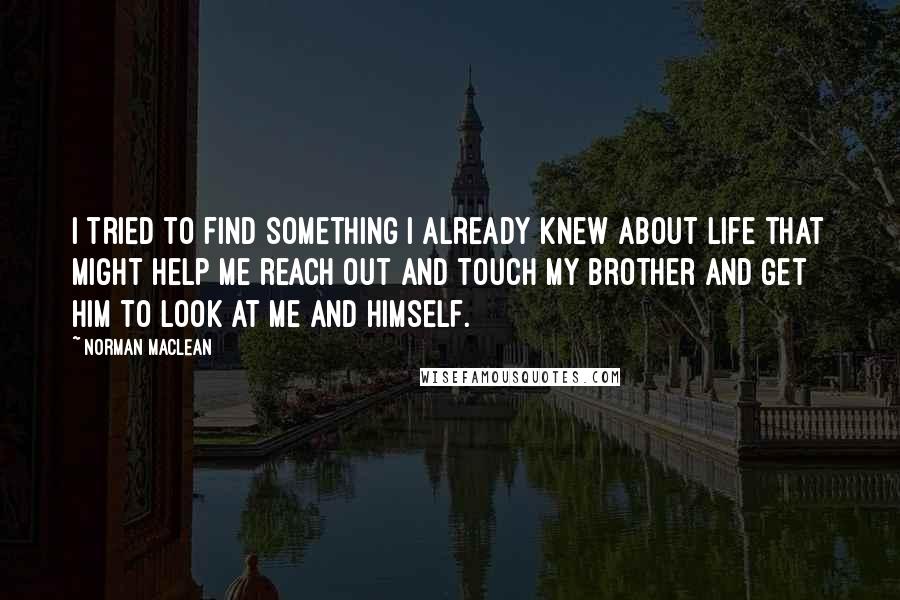 Norman Maclean Quotes: I tried to find something I already knew about life that might help me reach out and touch my brother and get him to look at me and himself.