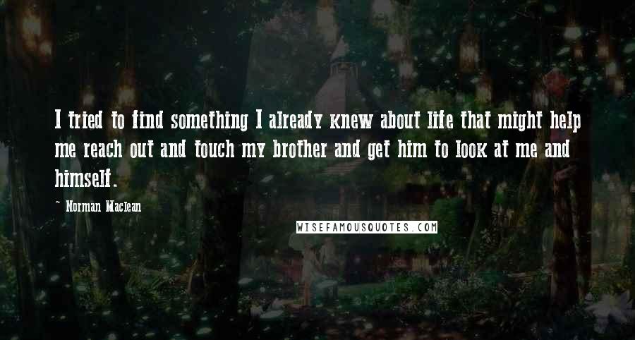 Norman Maclean Quotes: I tried to find something I already knew about life that might help me reach out and touch my brother and get him to look at me and himself.