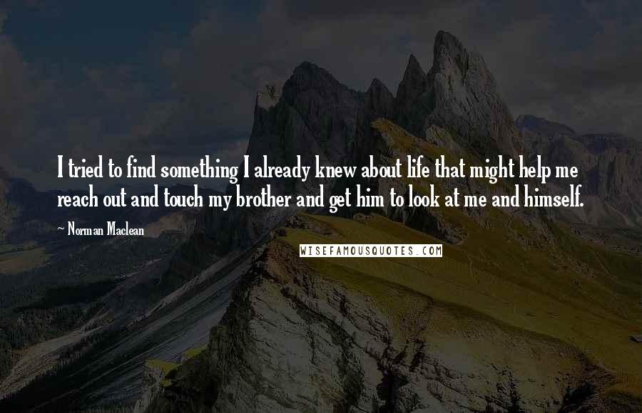 Norman Maclean Quotes: I tried to find something I already knew about life that might help me reach out and touch my brother and get him to look at me and himself.