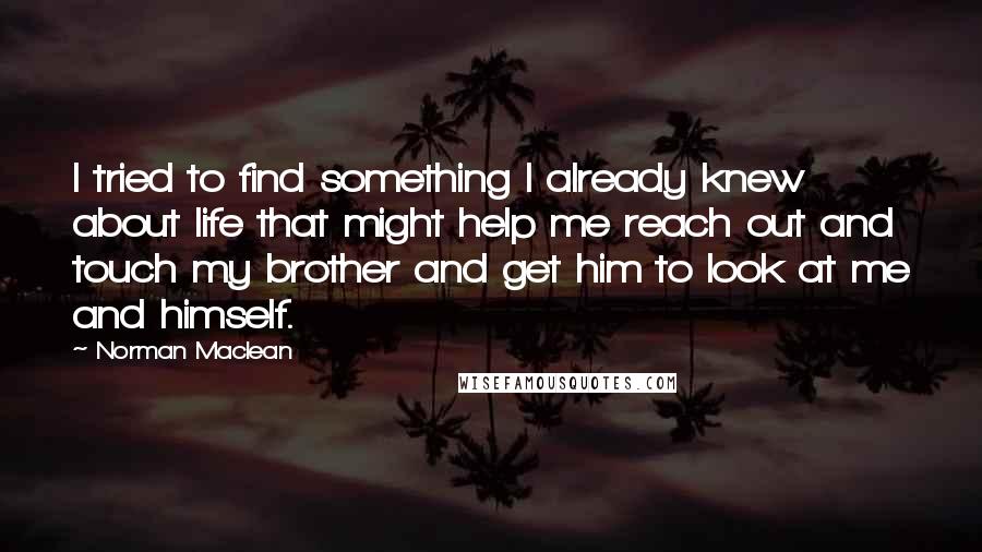 Norman Maclean Quotes: I tried to find something I already knew about life that might help me reach out and touch my brother and get him to look at me and himself.