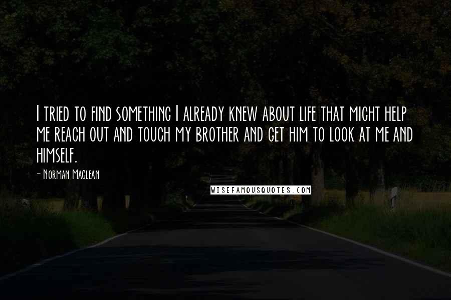 Norman Maclean Quotes: I tried to find something I already knew about life that might help me reach out and touch my brother and get him to look at me and himself.