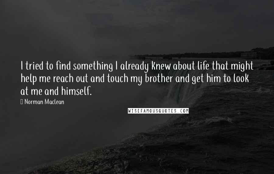 Norman Maclean Quotes: I tried to find something I already knew about life that might help me reach out and touch my brother and get him to look at me and himself.