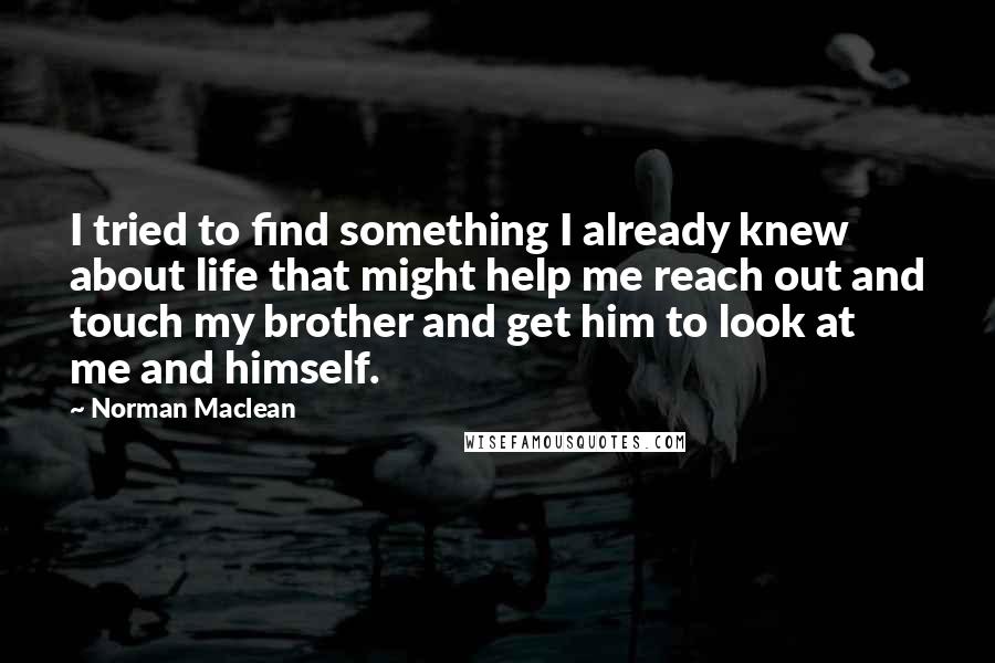 Norman Maclean Quotes: I tried to find something I already knew about life that might help me reach out and touch my brother and get him to look at me and himself.