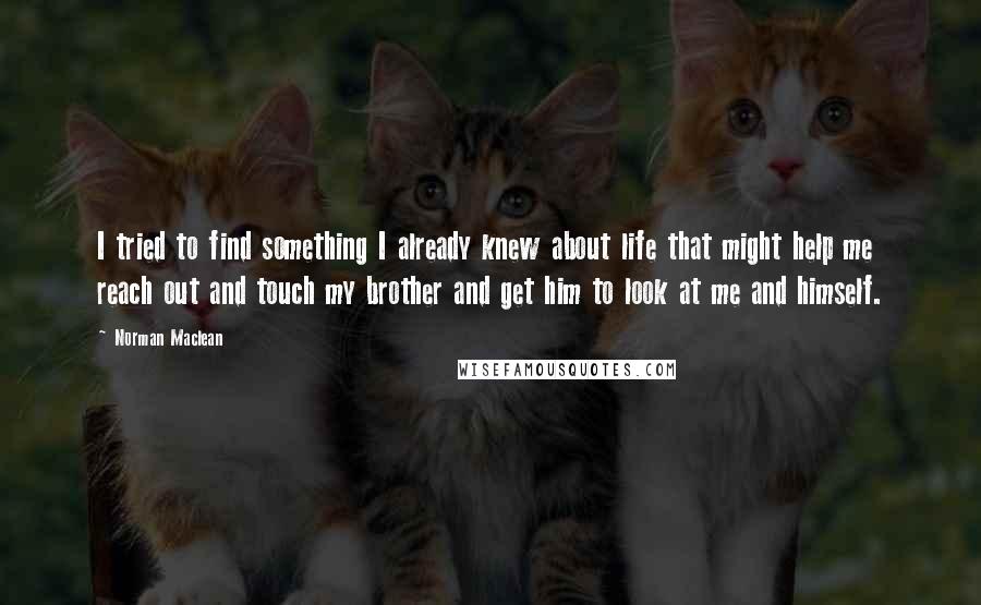 Norman Maclean Quotes: I tried to find something I already knew about life that might help me reach out and touch my brother and get him to look at me and himself.