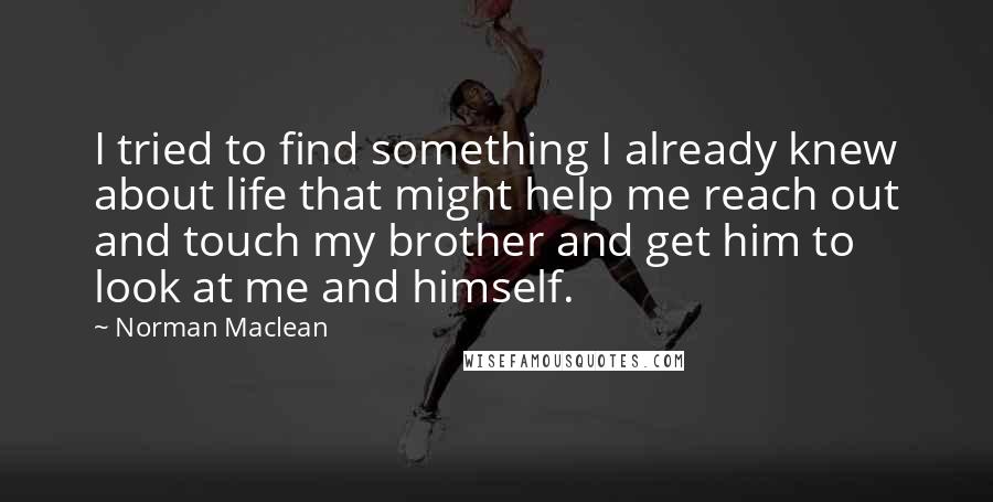 Norman Maclean Quotes: I tried to find something I already knew about life that might help me reach out and touch my brother and get him to look at me and himself.