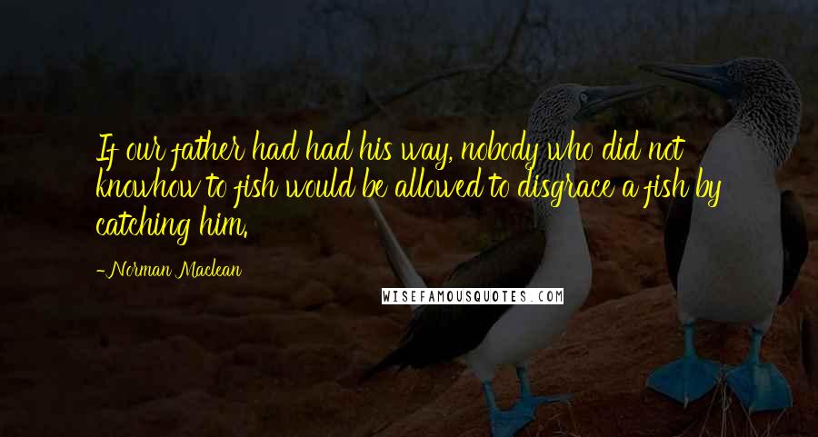 Norman Maclean Quotes: If our father had had his way, nobody who did not knowhow to fish would be allowed to disgrace a fish by catching him.