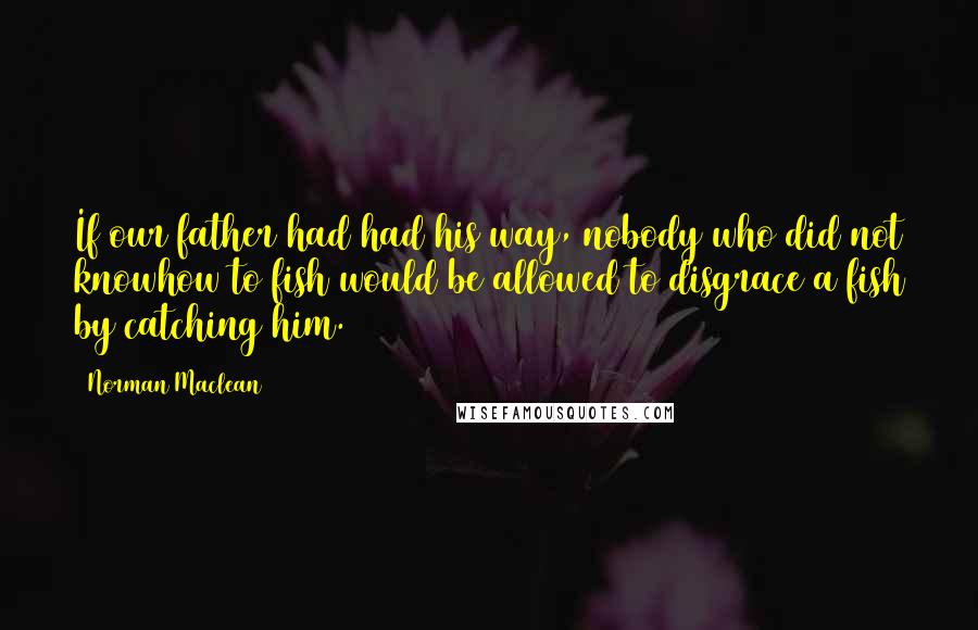 Norman Maclean Quotes: If our father had had his way, nobody who did not knowhow to fish would be allowed to disgrace a fish by catching him.