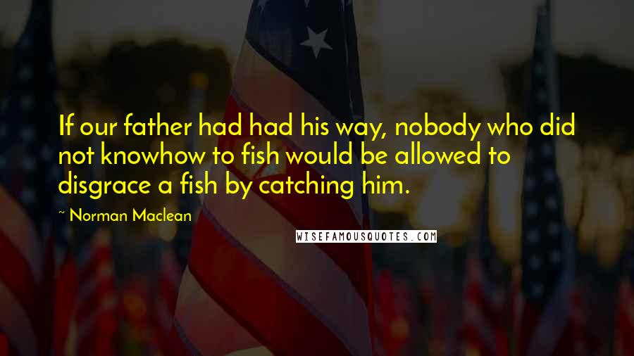 Norman Maclean Quotes: If our father had had his way, nobody who did not knowhow to fish would be allowed to disgrace a fish by catching him.
