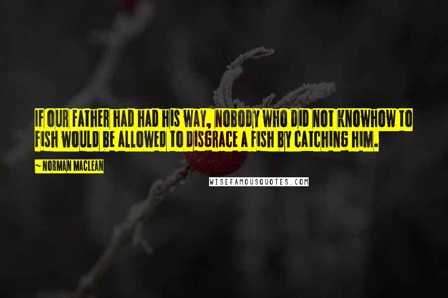 Norman Maclean Quotes: If our father had had his way, nobody who did not knowhow to fish would be allowed to disgrace a fish by catching him.