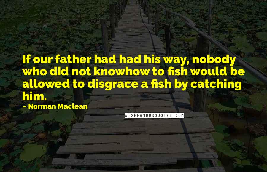 Norman Maclean Quotes: If our father had had his way, nobody who did not knowhow to fish would be allowed to disgrace a fish by catching him.