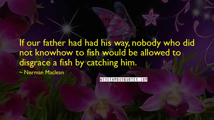 Norman Maclean Quotes: If our father had had his way, nobody who did not knowhow to fish would be allowed to disgrace a fish by catching him.