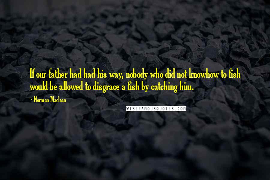 Norman Maclean Quotes: If our father had had his way, nobody who did not knowhow to fish would be allowed to disgrace a fish by catching him.