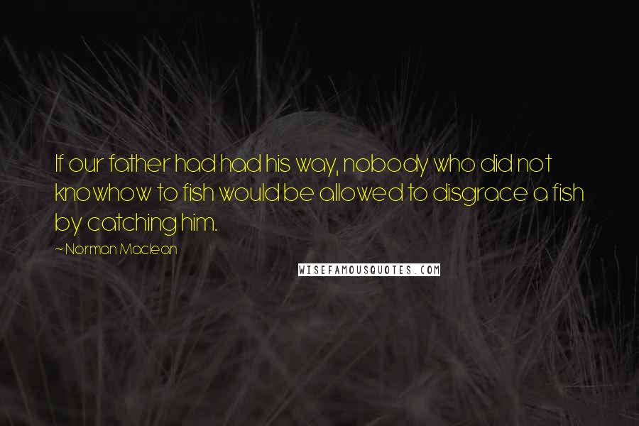 Norman Maclean Quotes: If our father had had his way, nobody who did not knowhow to fish would be allowed to disgrace a fish by catching him.