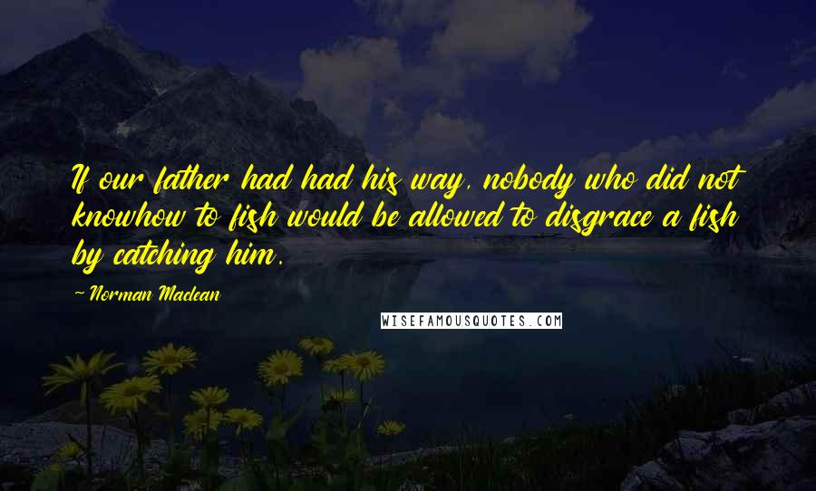 Norman Maclean Quotes: If our father had had his way, nobody who did not knowhow to fish would be allowed to disgrace a fish by catching him.