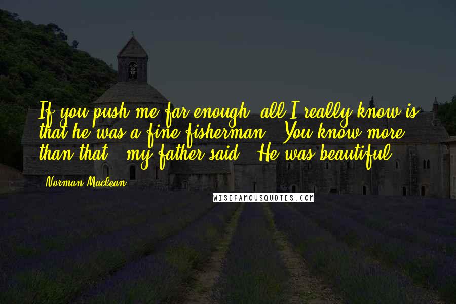 Norman Maclean Quotes: If you push me far enough, all I really know is that he was a fine fisherman.""You know more than that," my father said. "He was beautiful.