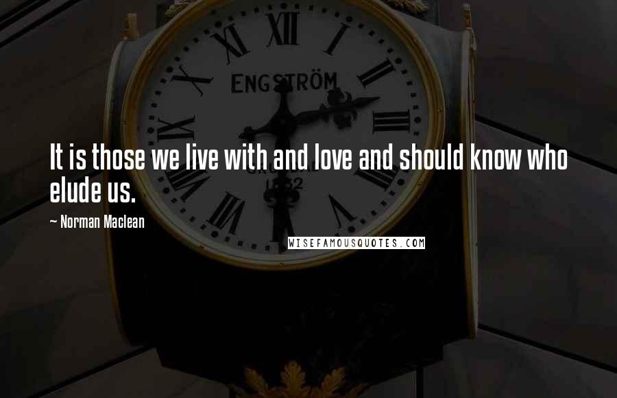 Norman Maclean Quotes: It is those we live with and love and should know who elude us.