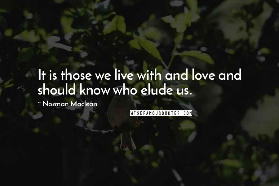 Norman Maclean Quotes: It is those we live with and love and should know who elude us.