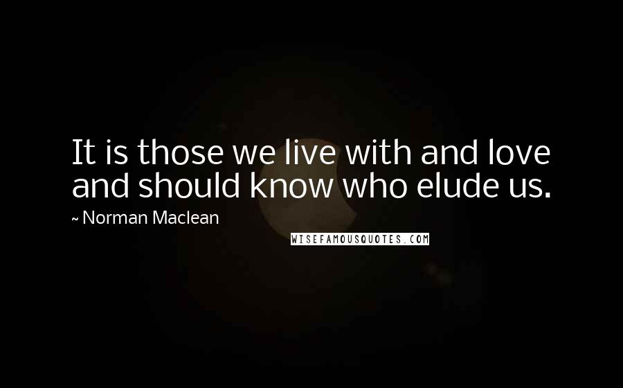 Norman Maclean Quotes: It is those we live with and love and should know who elude us.