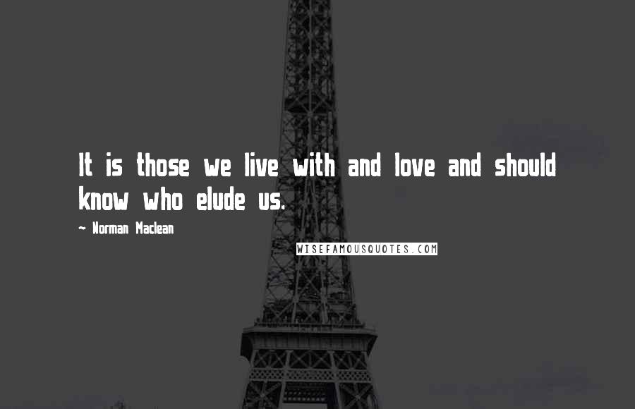 Norman Maclean Quotes: It is those we live with and love and should know who elude us.