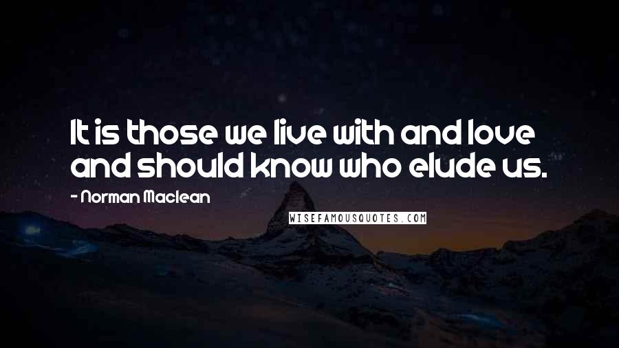 Norman Maclean Quotes: It is those we live with and love and should know who elude us.