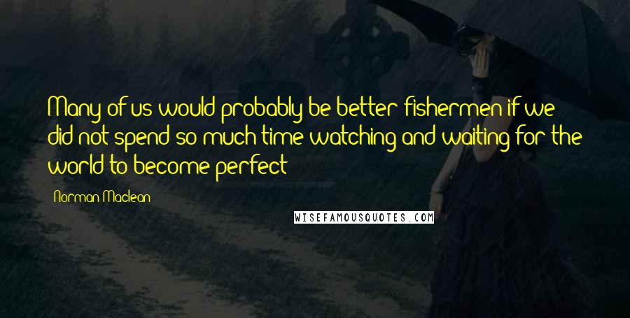 Norman Maclean Quotes: Many of us would probably be better fishermen if we did not spend so much time watching and waiting for the world to become perfect