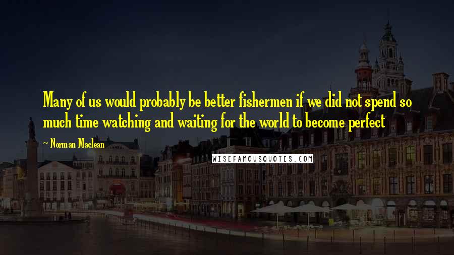 Norman Maclean Quotes: Many of us would probably be better fishermen if we did not spend so much time watching and waiting for the world to become perfect