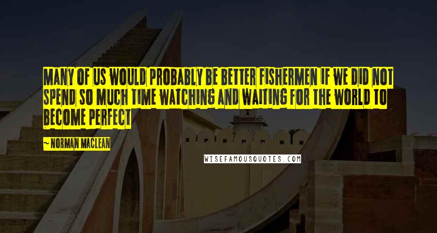 Norman Maclean Quotes: Many of us would probably be better fishermen if we did not spend so much time watching and waiting for the world to become perfect