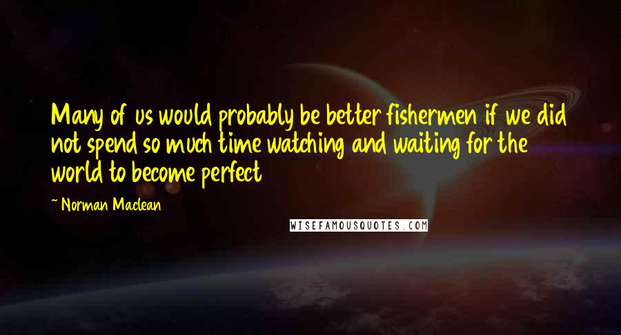 Norman Maclean Quotes: Many of us would probably be better fishermen if we did not spend so much time watching and waiting for the world to become perfect