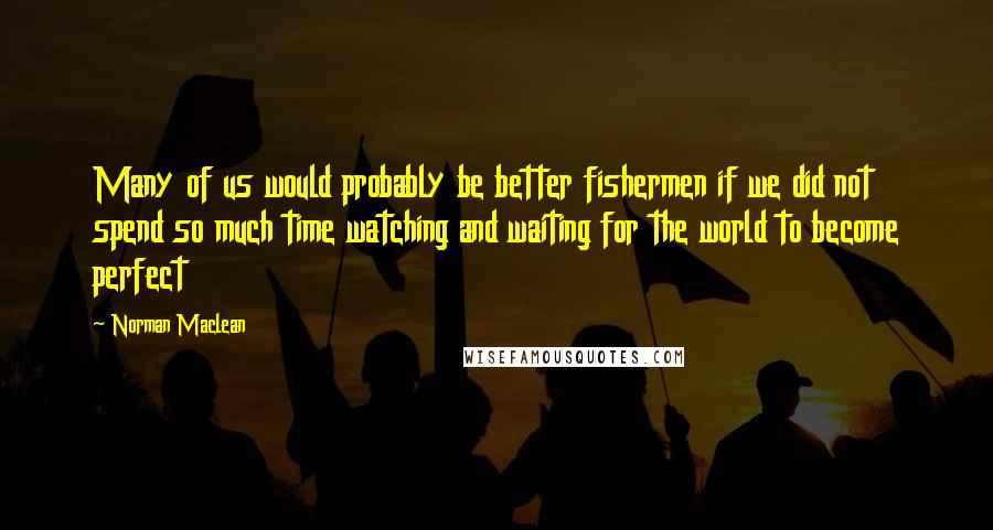 Norman Maclean Quotes: Many of us would probably be better fishermen if we did not spend so much time watching and waiting for the world to become perfect