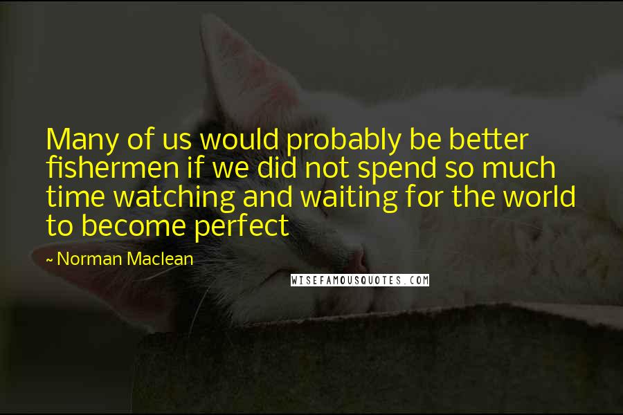 Norman Maclean Quotes: Many of us would probably be better fishermen if we did not spend so much time watching and waiting for the world to become perfect
