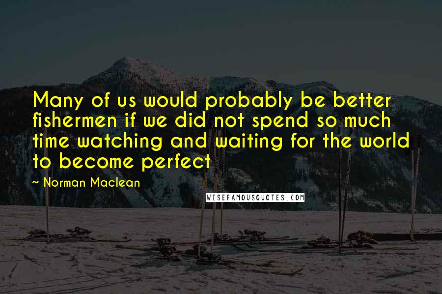 Norman Maclean Quotes: Many of us would probably be better fishermen if we did not spend so much time watching and waiting for the world to become perfect